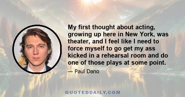 My first thought about acting, growing up here in New York, was theater, and I feel like I need to force myself to go get my ass kicked in a rehearsal room and do one of those plays at some point.