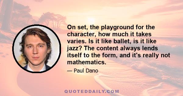 On set, the playground for the character, how much it takes varies. Is it like ballet, is it like jazz? The content always lends itself to the form, and it's really not mathematics.