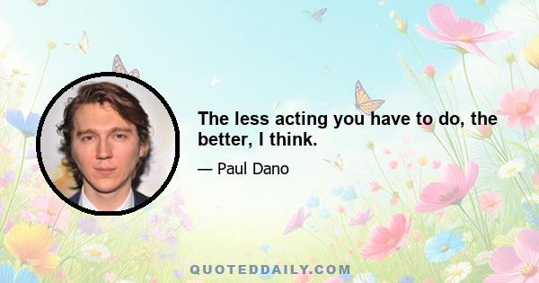 The less acting you have to do, the better, I think.