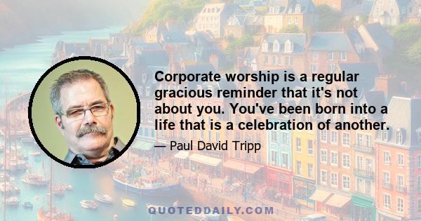 Corporate worship is a regular gracious reminder that it's not about you. You've been born into a life that is a celebration of another.