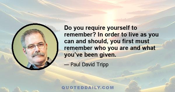 Do you require yourself to remember? In order to live as you can and should, you first must remember who you are and what you’ve been given.