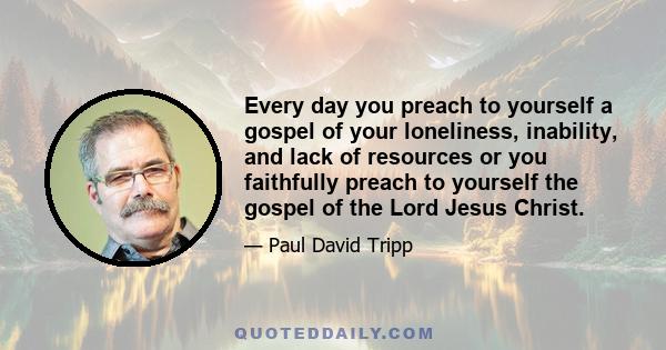 Every day you preach to yourself a gospel of your loneliness, inability, and lack of resources or you faithfully preach to yourself the gospel of the Lord Jesus Christ.