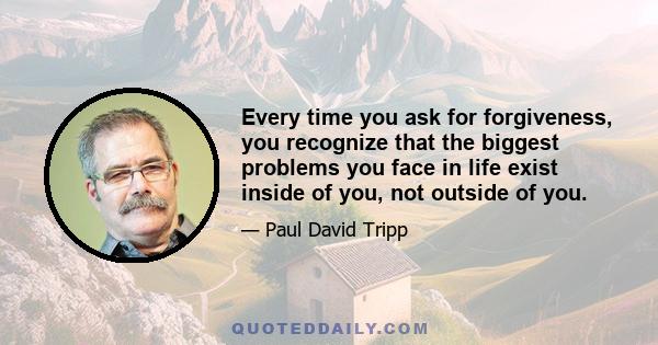 Every time you ask for forgiveness, you recognize that the biggest problems you face in life exist inside of you, not outside of you.