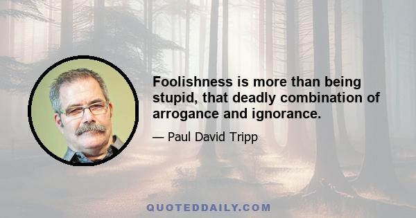 Foolishness is more than being stupid, that deadly combination of arrogance and ignorance.