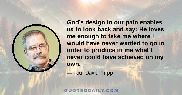 God's design in our pain enables us to look back and say: He loves me enough to take me where I would have never wanted to go in order to produce in me what I never could have achieved on my own.