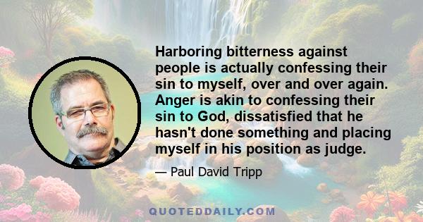 Harboring bitterness against people is actually confessing their sin to myself, over and over again. Anger is akin to confessing their sin to God, dissatisfied that he hasn't done something and placing myself in his