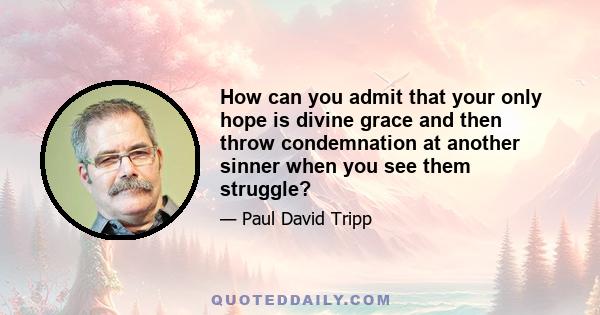 How can you admit that your only hope is divine grace and then throw condemnation at another sinner when you see them struggle?