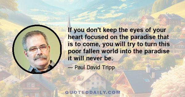 If you don't keep the eyes of your heart focused on the paradise that is to come, you will try to turn this poor fallen world into the paradise it will never be.