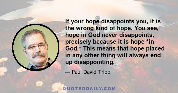 If your hope disappoints you, it is the wrong kind of hope. You see, hope in God never disappoints, precisely because it is hope *in God.* This means that hope placed in any other thing will always end up disappointing.