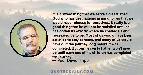 It is a sweet thing that we serve a dissatisfied God who has destinations in mind for us that we would never choose for ourselves. It really is a good thing that he will not be satisfied until he has gotten us exactly