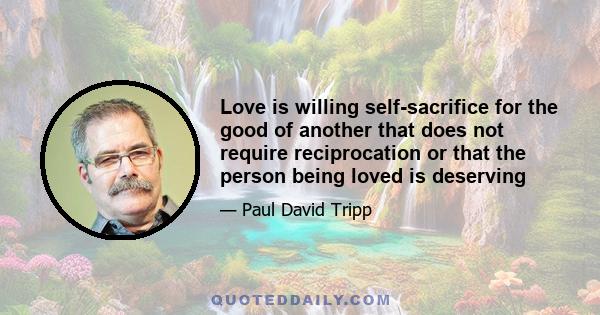 Love is willing self-sacrifice for the good of another that does not require reciprocation or that the person being loved is deserving