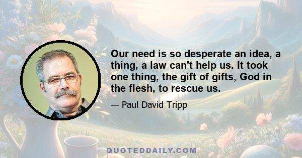 Our need is so desperate an idea, a thing, a law can't help us. It took one thing, the gift of gifts, God in the flesh, to rescue us.