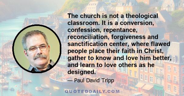 The church is not a theological classroom. It is a conversion, confession, repentance, reconciliation, forgiveness and sanctification center, where flawed people place their faith in Christ, gather to know and love him