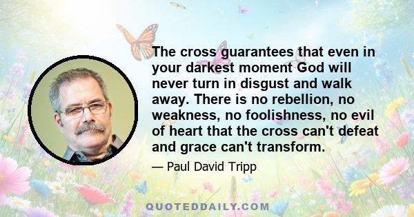 The cross guarantees that even in your darkest moment God will never turn in disgust and walk away. There is no rebellion, no weakness, no foolishness, no evil of heart that the cross can't defeat and grace can't