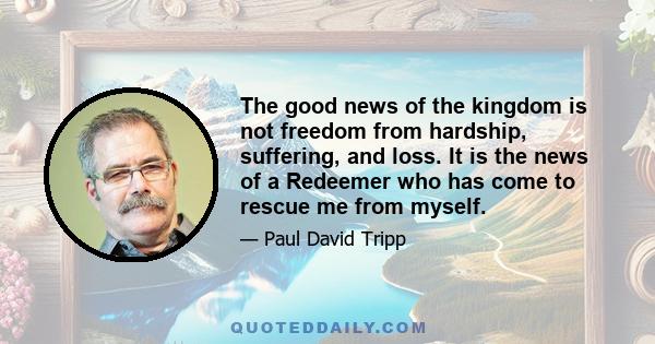 The good news of the kingdom is not freedom from hardship, suffering, and loss. It is the news of a Redeemer who has come to rescue me from myself.