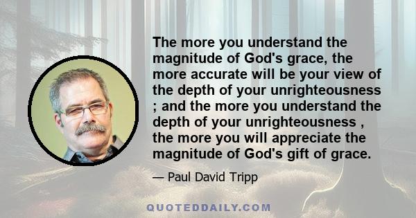 The more you understand the magnitude of God's grace, the more accurate will be your view of the depth of your unrighteousness ; and the more you understand the depth of your unrighteousness , the more you will