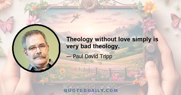 Theology without love simply is very bad theology.