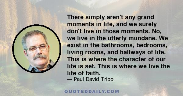 There simply aren't any grand moments in life, and we surely don't live in those moments. No, we live in the utterly mundane. We exist in the bathrooms, bedrooms, living rooms, and hallways of life. This is where the