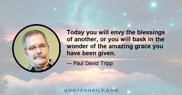 Today you will envy the blessings of another, or you will bask in the wonder of the amazing grace you have been given.