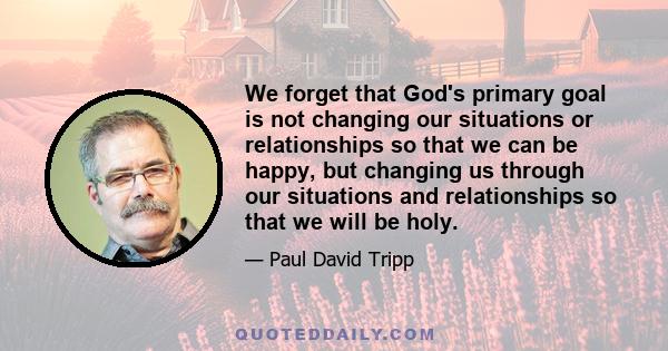 We forget that God's primary goal is not changing our situations or relationships so that we can be happy, but changing us through our situations and relationships so that we will be holy.