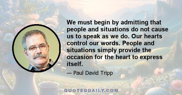 We must begin by admitting that people and situations do not cause us to speak as we do. Our hearts control our words. People and situations simply provide the occasion for the heart to express itself.