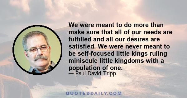 We were meant to do more than make sure that all of our needs are fulfilled and all our desires are satisfied. We were never meant to be self-focused little kings ruling miniscule little kingdoms with a population of