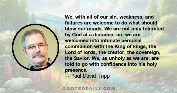 We, with all of our sin, weakness, and failures are welcome to do what should blow our minds. We are not only tolerated by God at a distance; no, we are welcomed into intimate personal communion with the King of kings,