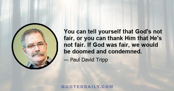 You can tell yourself that God's not fair, or you can thank Him that He's not fair. If God was fair, we would be doomed and condemned.