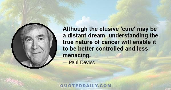 Although the elusive 'cure' may be a distant dream, understanding the true nature of cancer will enable it to be better controlled and less menacing.