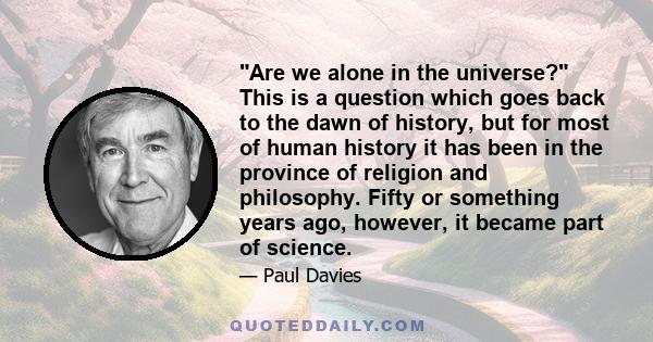 Are we alone in the universe? This is a question which goes back to the dawn of history, but for most of human history it has been in the province of religion and philosophy. Fifty or something years ago, however, it