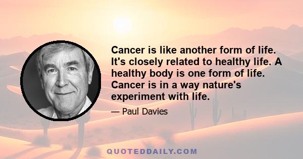 Cancer is like another form of life. It's closely related to healthy life. A healthy body is one form of life. Cancer is in a way nature's experiment with life.