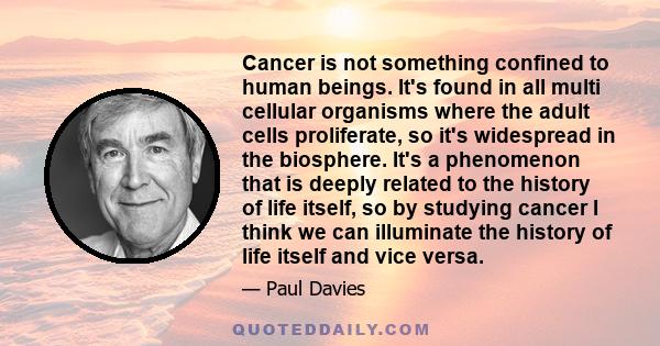 Cancer is not something confined to human beings. It's found in all multi cellular organisms where the adult cells proliferate, so it's widespread in the biosphere. It's a phenomenon that is deeply related to the