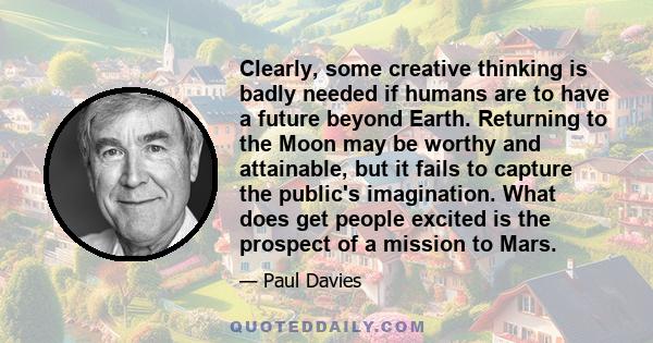 Clearly, some creative thinking is badly needed if humans are to have a future beyond Earth. Returning to the Moon may be worthy and attainable, but it fails to capture the public's imagination. What does get people