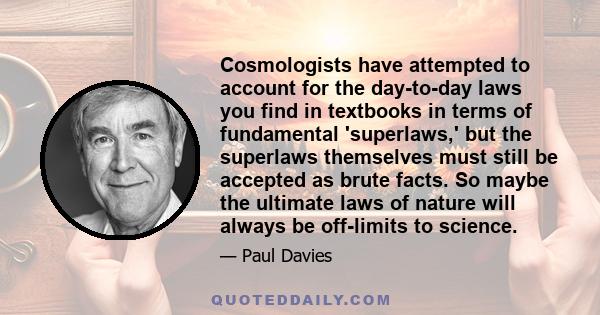 Cosmologists have attempted to account for the day-to-day laws you find in textbooks in terms of fundamental 'superlaws,' but the superlaws themselves must still be accepted as brute facts. So maybe the ultimate laws of 