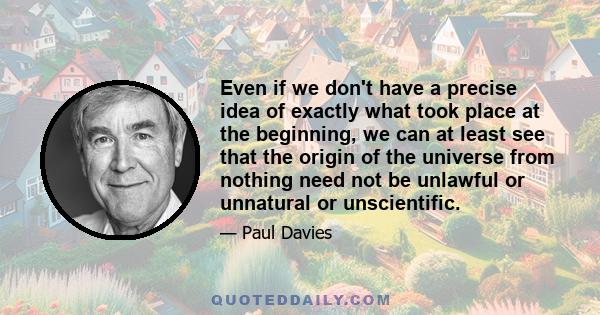 Even if we don't have a precise idea of exactly what took place at the beginning, we can at least see that the origin of the universe from nothing need not be unlawful or unnatural or unscientific.