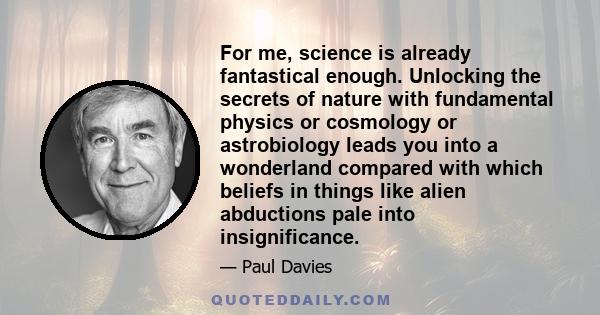 For me, science is already fantastical enough. Unlocking the secrets of nature with fundamental physics or cosmology or astrobiology leads you into a wonderland compared with which beliefs in things like alien