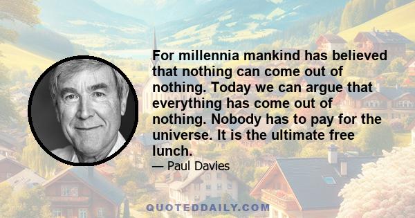 For millennia mankind has believed that nothing can come out of nothing. Today we can argue that everything has come out of nothing. Nobody has to pay for the universe. It is the ultimate free lunch.