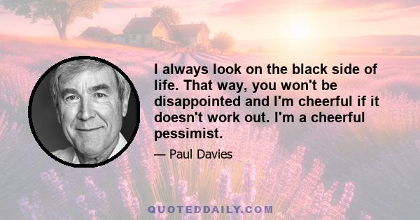 I always look on the black side of life. That way, you won't be disappointed and I'm cheerful if it doesn't work out. I'm a cheerful pessimist.