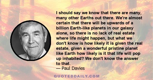 I should say we know that there are many, many other Earths out there. We're almost certain that there will be upwards of a billion Earth-like planets in our galaxy alone, so there is no lack of real estate where life