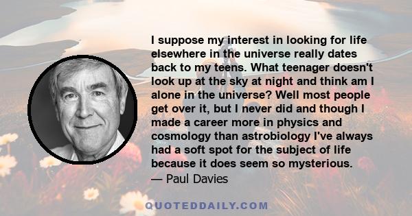 I suppose my interest in looking for life elsewhere in the universe really dates back to my teens. What teenager doesn't look up at the sky at night and think am I alone in the universe? Well most people get over it,