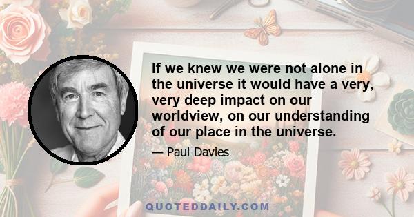 If we knew we were not alone in the universe it would have a very, very deep impact on our worldview, on our understanding of our place in the universe.