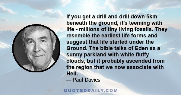 If you get a drill and drill down 5km beneath the ground, it's teeming with life - millions of tiny living fossils. They resemble the earliest life forms and suggest that life started under the Ground. The bible talks