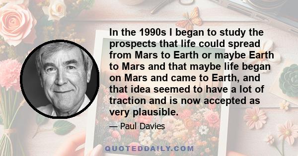 In the 1990s I began to study the prospects that life could spread from Mars to Earth or maybe Earth to Mars and that maybe life began on Mars and came to Earth, and that idea seemed to have a lot of traction and is now 