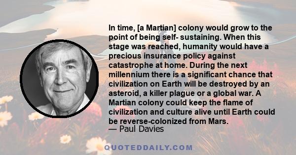 In time, [a Martian] colony would grow to the point of being self- sustaining. When this stage was reached, humanity would have a precious insurance policy against catastrophe at home. During the next millennium there