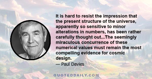 It is hard to resist the impression that the present structure of the universe, apparently so sensitive to minor alterations in numbers, has been rather carefully thought out...The seemingly miraculous concurrence of