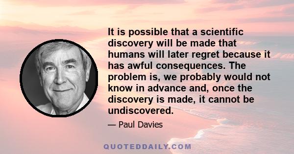 It is possible that a scientific discovery will be made that humans will later regret because it has awful consequences. The problem is, we probably would not know in advance and, once the discovery is made, it cannot