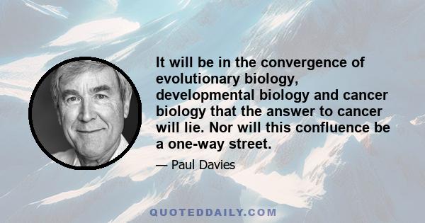 It will be in the convergence of evolutionary biology, developmental biology and cancer biology that the answer to cancer will lie. Nor will this confluence be a one-way street.