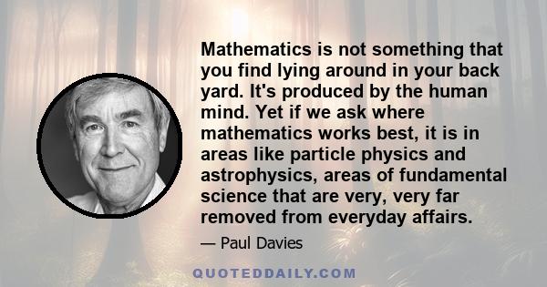 Mathematics is not something that you find lying around in your back yard. It's produced by the human mind. Yet if we ask where mathematics works best, it is in areas like particle physics and astrophysics, areas of