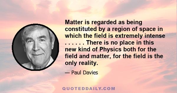 Matter is regarded as being constituted by a region of space in which the field is extremely intense . . . . . . There is no place in this new kind of Physics both for the field and matter, for the field is the only