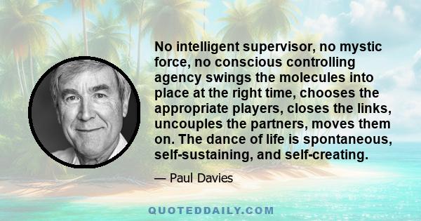 No intelligent supervisor, no mystic force, no conscious controlling agency swings the molecules into place at the right time, chooses the appropriate players, closes the links, uncouples the partners, moves them on.